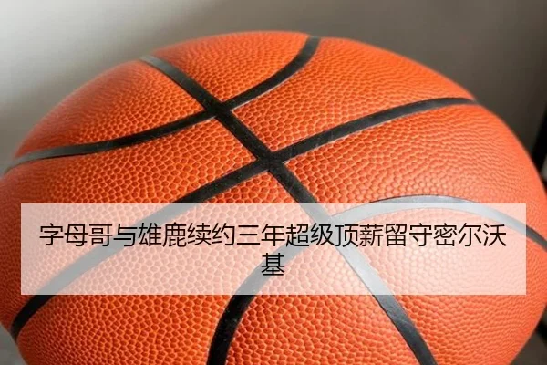 字母哥与雄鹿续约三年超级顶薪留守密尔沃基